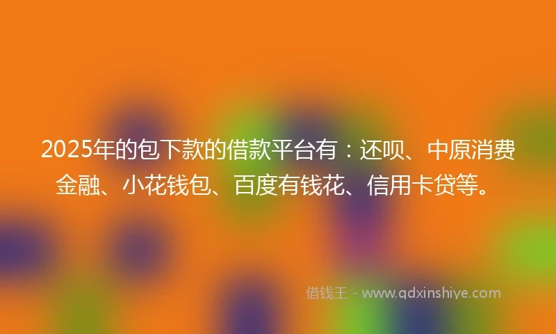 2025年的包下款的借款平台有：还呗、中原消费金融、小花钱包、百度有钱花、信用卡贷等。