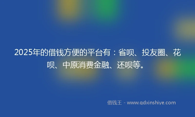 2025年的借钱方便的平台有：省呗、投友圈、花呗、中原消费金融、还呗等。