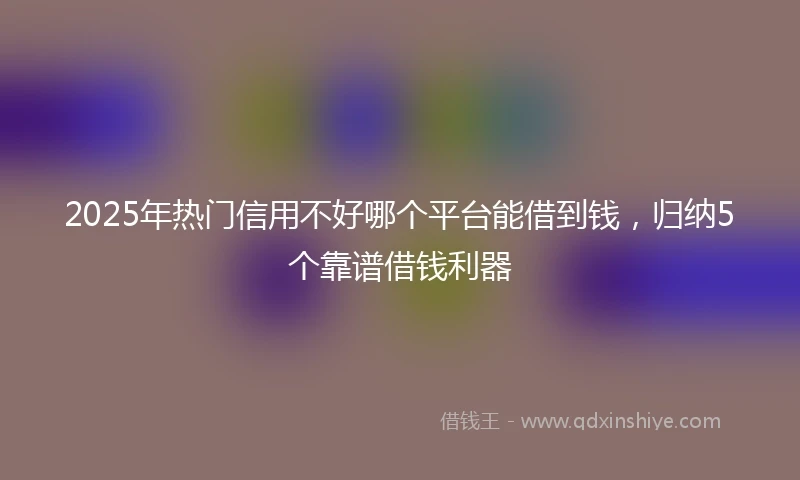 2025年热门信用不好哪个平台能借到钱，归纳5个靠谱借钱利器