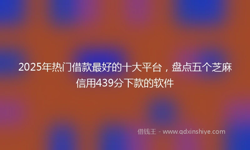 2025年热门借款最好的十大平台，盘点五个芝麻信用439分下款的软件