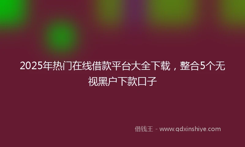 2025年热门在线借款平台大全下载，整合5个无视黑户下款口子