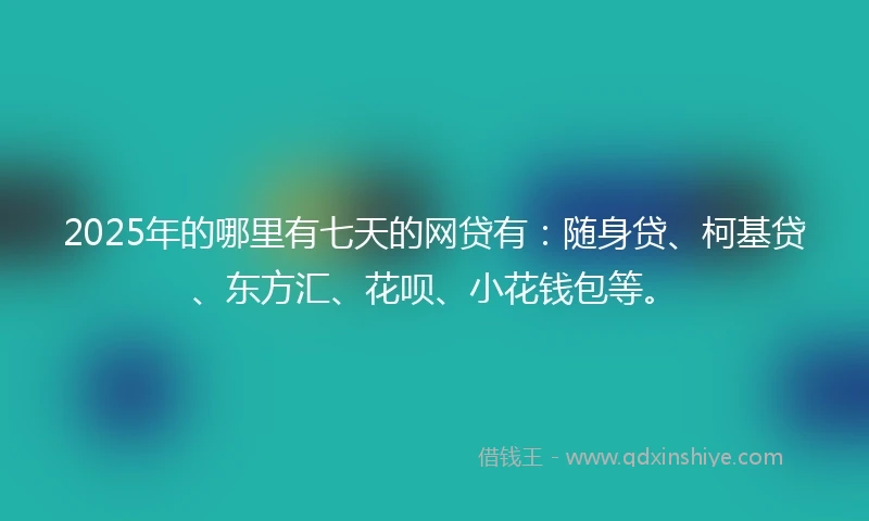 2025年的哪里有七天的网贷有：随身贷、柯基贷、东方汇、花呗、小花钱包等。