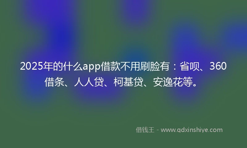 2025年的什么app借款不用刷脸有：省呗、360借条、人人贷、柯基贷、安逸花等。
