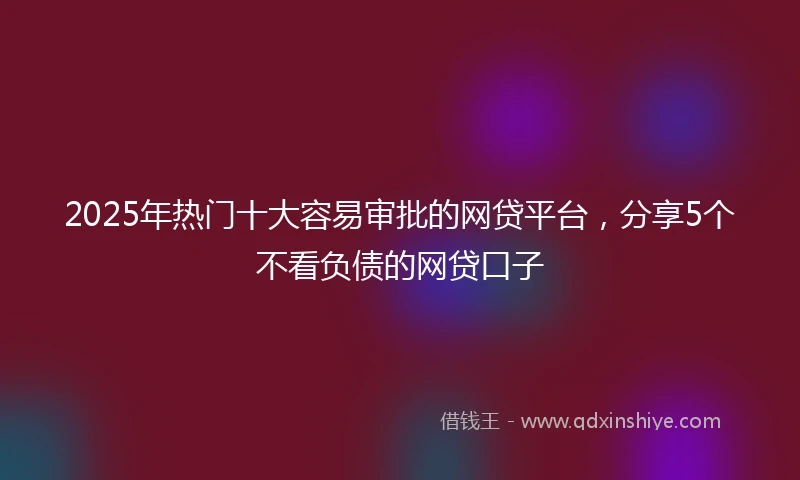 2025年热门十大容易审批的网贷平台，分享5个不看负债的网贷口子