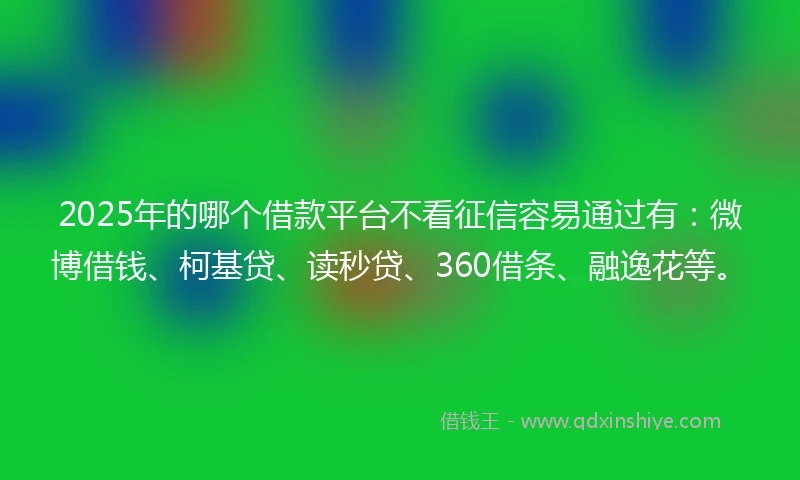 2025年的哪个借款平台不看征信容易通过有：微博借钱、柯基贷、读秒贷、360借条、融逸花等。