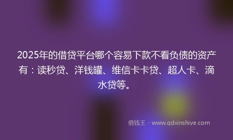 2025年的借贷平台哪个容易下款不看负债的资产有：读秒贷、洋钱罐、维信卡卡贷、超人卡、滴水贷等。