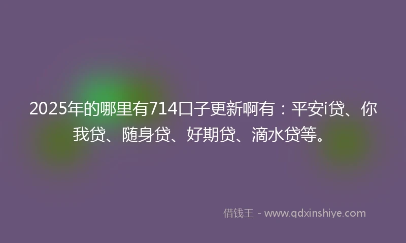 2025年的哪里有714口子更新啊有：平安i贷、你我贷、随身贷、好期贷、滴水贷等。