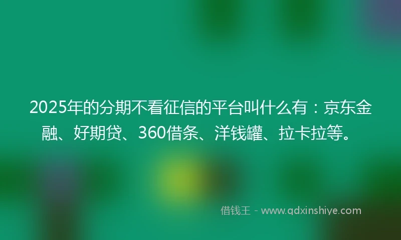 2025年的分期不看征信的平台叫什么有：京东金融、好期贷、360借条、洋钱罐、拉卡拉等。