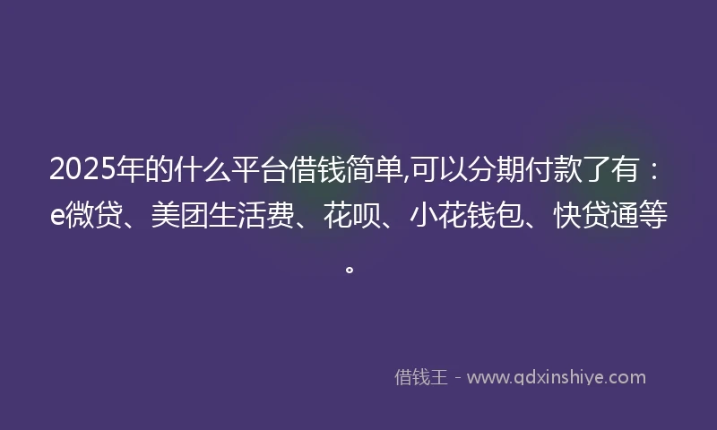 2025年的什么平台借钱简单,可以分期付款了有：e微贷、美团生活费、花呗、小花钱包、快贷通等。