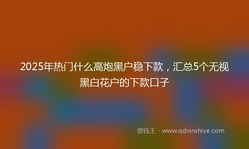 2025年热门什么高炮黑户稳下款，汇总5个无视黑白花户的下款口子