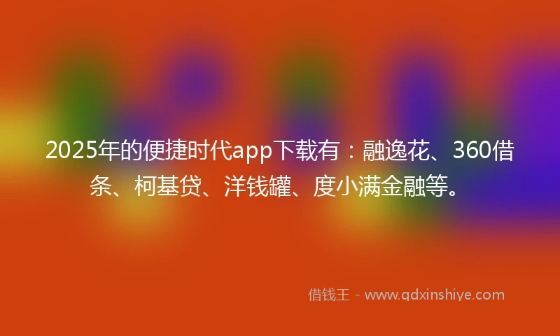 2025年的便捷时代app下载有：融逸花、360借条、柯基贷、洋钱罐、度小满金融等。