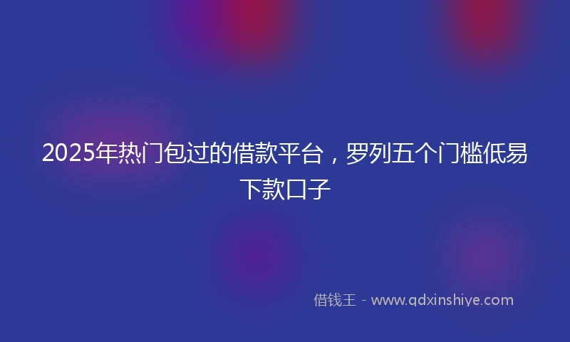 2025年热门包过的借款平台，罗列五个门槛低易下款口子