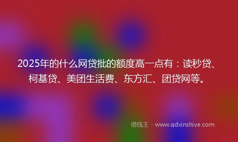 2025年的什么网贷批的额度高一点有：读秒贷、柯基贷、美团生活费、东方汇、团贷网等。