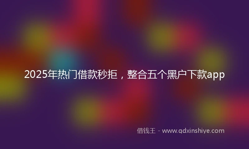 2025年热门借款秒拒,整合五个黑户下款app