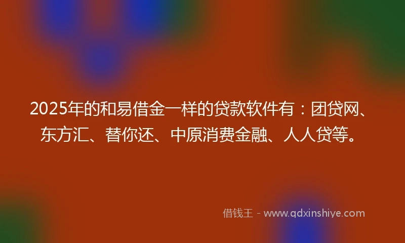 2025年的和易借金一样的贷款软件有：团贷网、东方汇、替你还、中原消费金融、人人贷等。