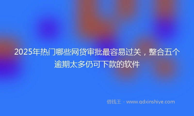 2025年热门哪些网贷审批最容易过关，整合五个逾期太多仍可下款的软件