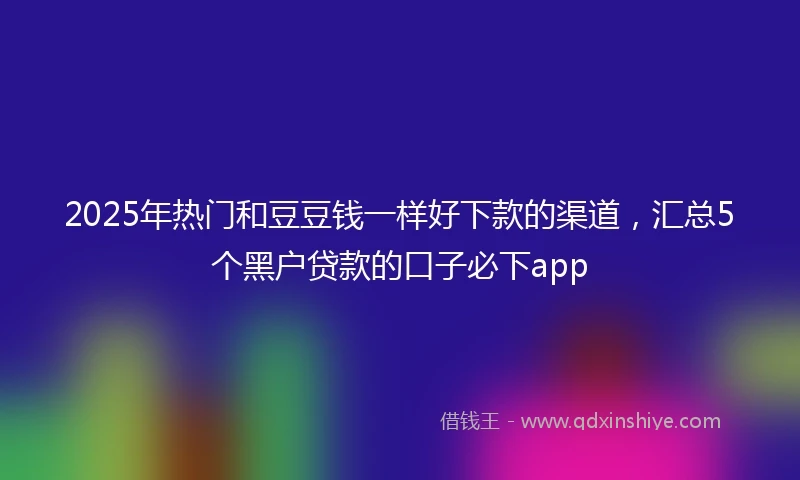 2025年热门和豆豆钱一样好下款的渠道，汇总5个黑户贷款的口子必下app
