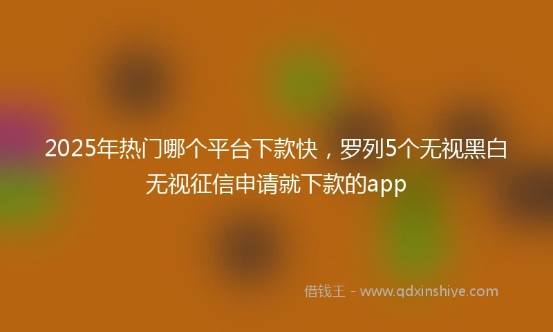 2025年热门哪个平台下款快，罗列5个无视黑白无视征信申请就下款的app