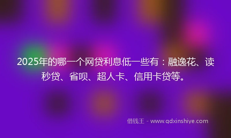 2025年的哪一个网贷利息低一些有：融逸花、读秒贷、省呗、超人卡、信用卡贷等。