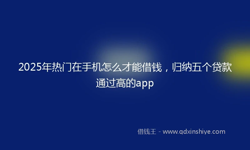 2025年热门在手机怎么才能借钱，归纳五个贷款通过高的app