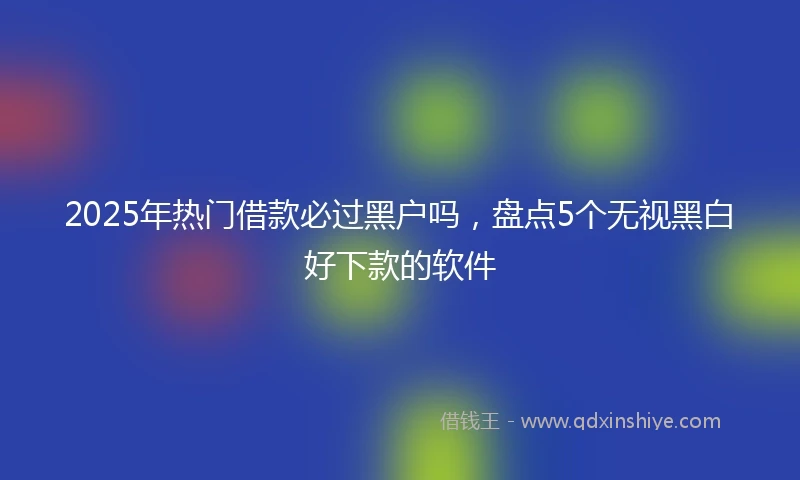 2025年热门借款必过黑户吗，盘点5个无视黑白好下款的软件