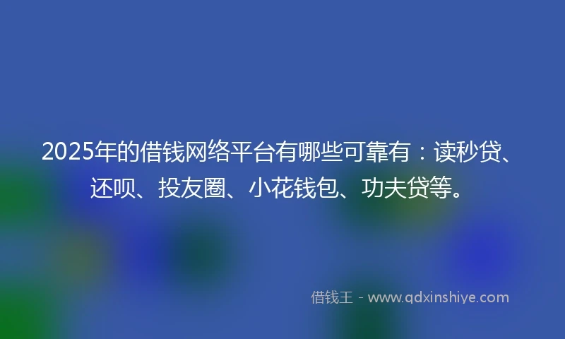 2025年的借钱网络平台有哪些可靠有：读秒贷、还呗、投友圈、小花钱包、功夫贷等。
