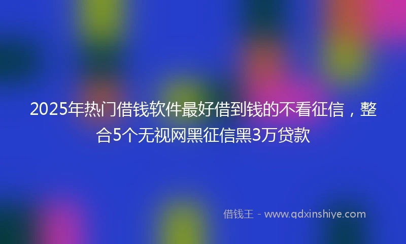 2025年热门借钱软件最好借到钱的不看征信，整合5个无视网黑征信黑3万贷款