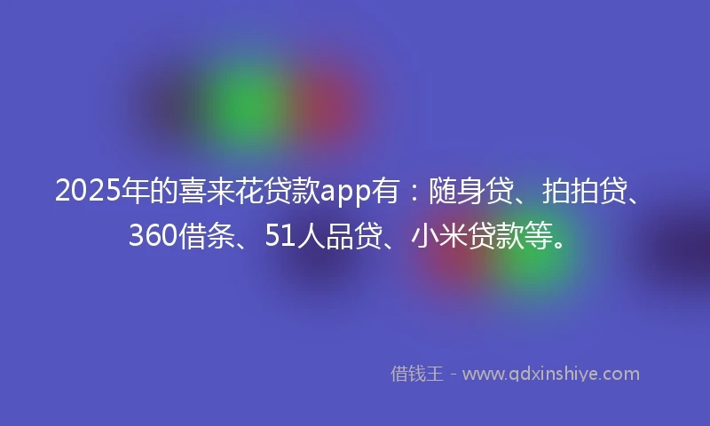 2025年的喜来花贷款app有：随身贷、拍拍贷、360借条、51人品贷、小米贷款等。