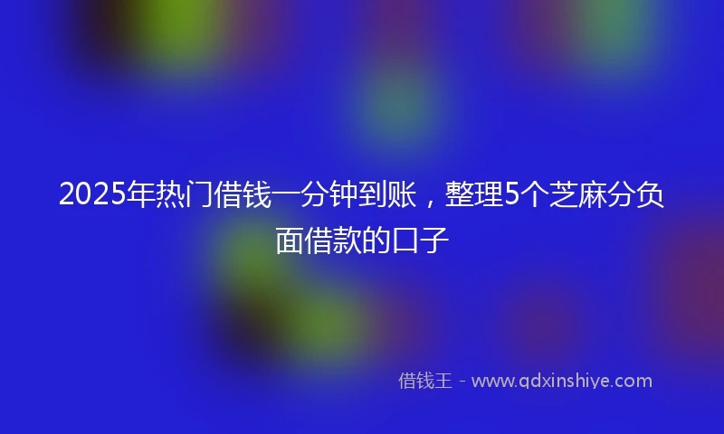 2025年热门借钱一分钟到账，整理5个芝麻分负面借款的口子