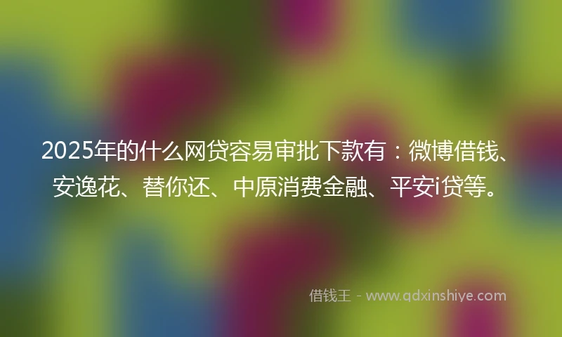 2025年的什么网贷容易审批下款有：微博借钱、安逸花、替你还、中原消费金融、平安i贷等。