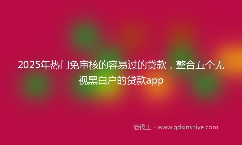 2025年热门免审核的容易过的贷款，整合五个无视黑白户的贷款app