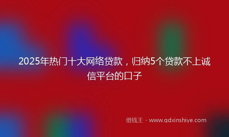 2025年热门十大网络贷款，归纳5个贷款不上诚信平台的口子