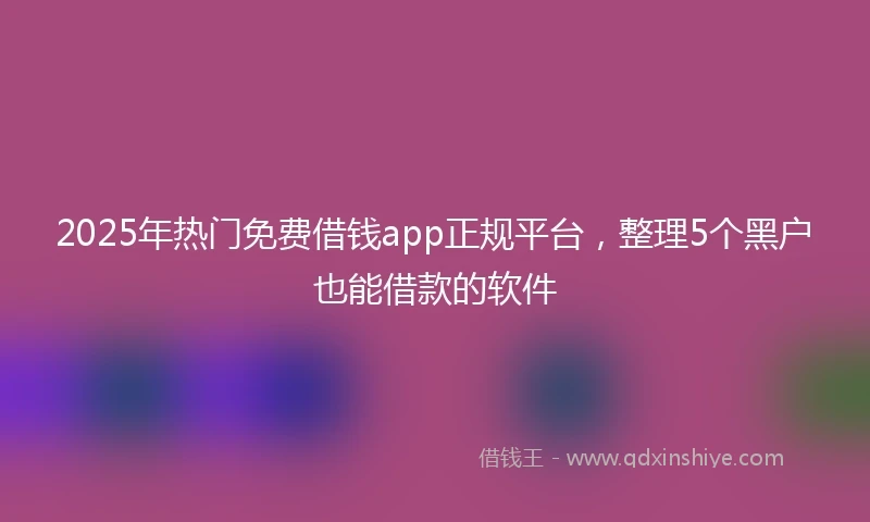 2025年热门免费借钱app正规平台，整理5个黑户也能借款的软件