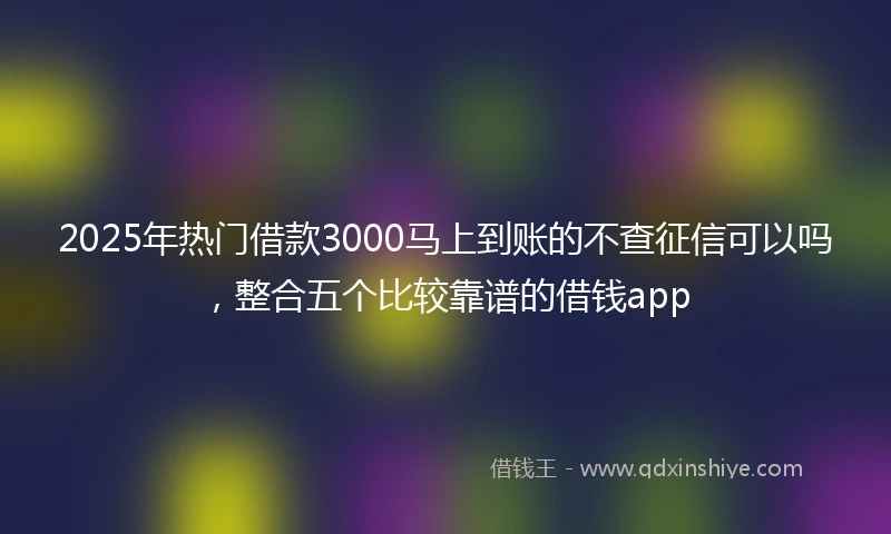 2025年热门借款3000马上到账的不查征信可以吗，整合五个比较靠谱的借钱app