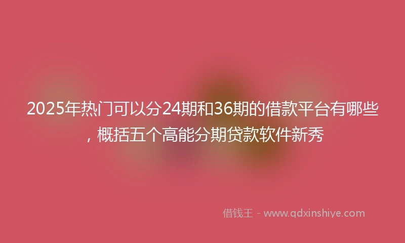 2025年热门可以分24期和36期的借款平台有哪些，概括五个高能分期贷款软件新秀
