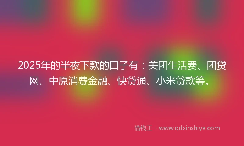 2025年的半夜下款的口子有：美团生活费、团贷网、中原消费金融、快贷通、小米贷款等。