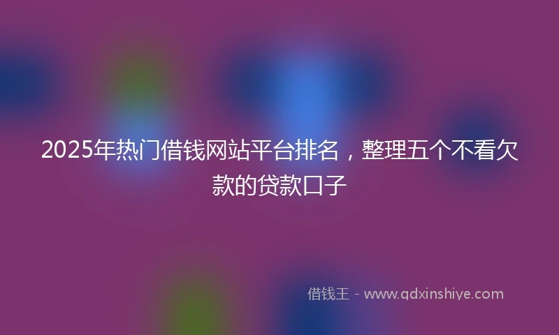 2025年热门借钱网站平台排名，整理五个不看欠款的贷款口子