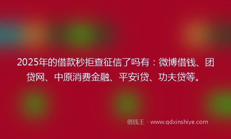2025年的借款秒拒查征信了吗有:微博借钱、团贷网、中原消费金融、平安i贷、功夫贷等。