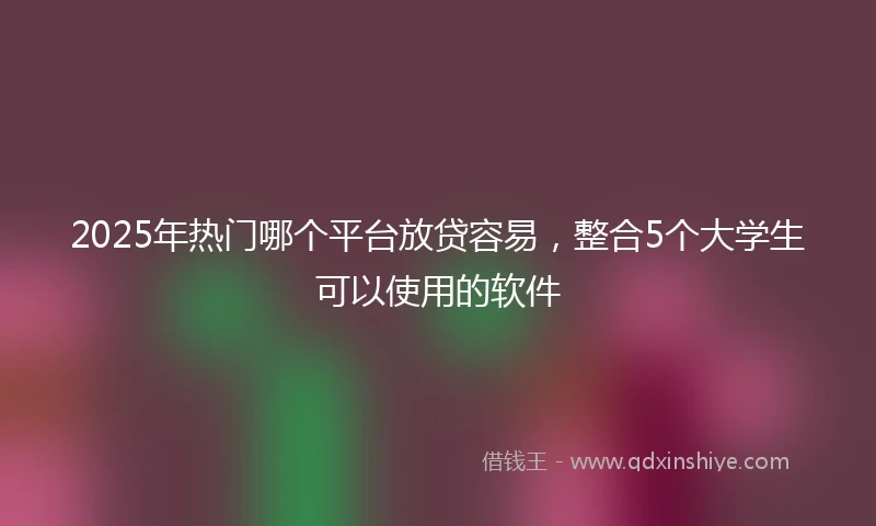 2025年热门哪个平台放贷容易，整合5个大学生可以使用的软件
