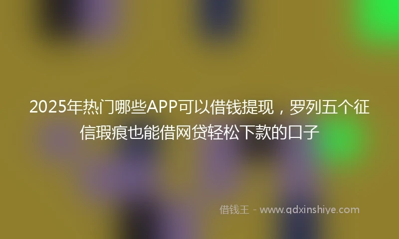 2025年热门哪些APP可以借钱提现,罗列五个征信瑕疵也能借网贷轻松下款的口子