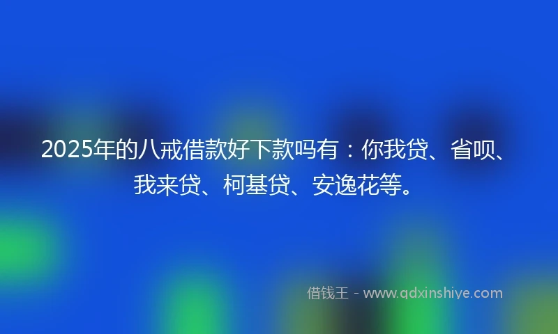 2025年的八戒借款好下款吗有：你我贷、省呗、我来贷、柯基贷、安逸花等。