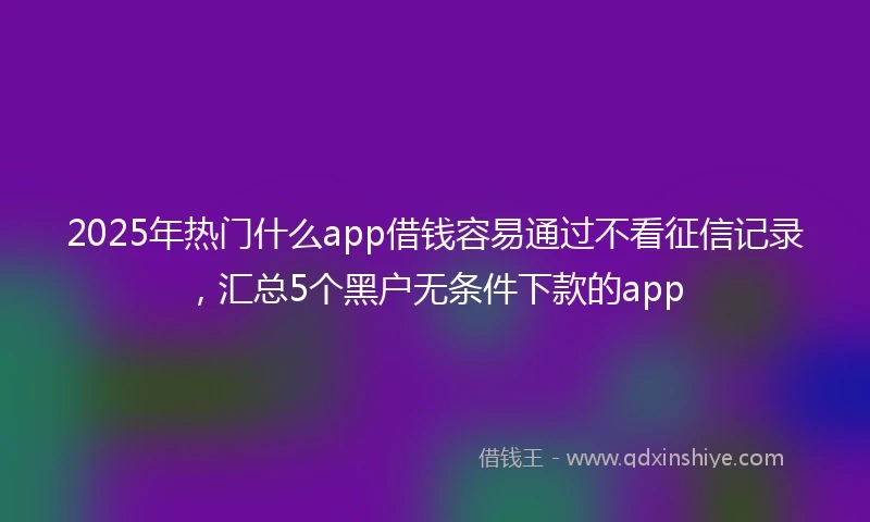 2025年热门什么app借钱容易通过不看征信记录,汇总5个黑户无条件下款的app