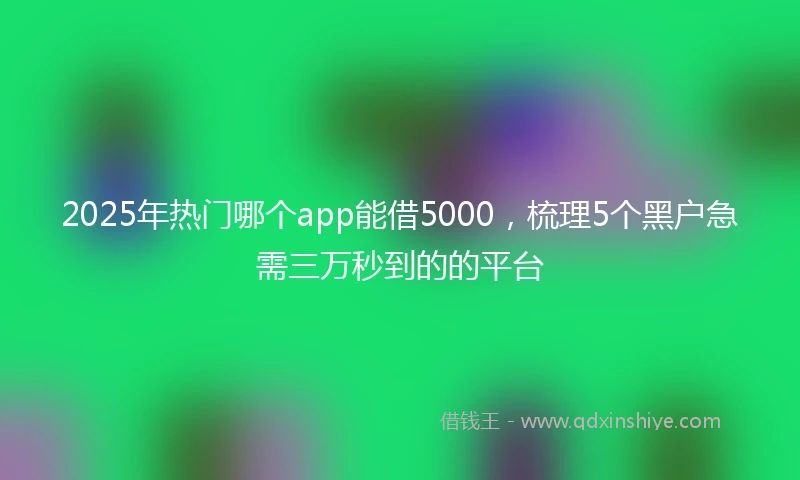 2025年热门哪个app能借5000，梳理5个黑户急需三万秒到的的平台