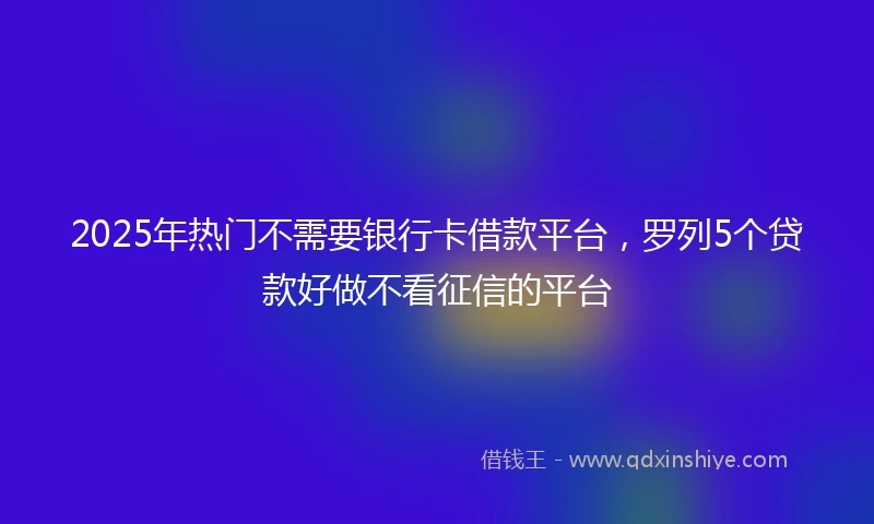 2025年热门不需要银行卡借款平台，罗列5个贷款好做不看征信的平台
