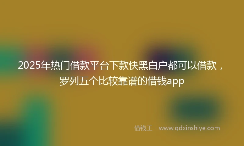 2025年热门借款平台下款快黑白户都可以借款，罗列五个比较靠谱的借钱app
