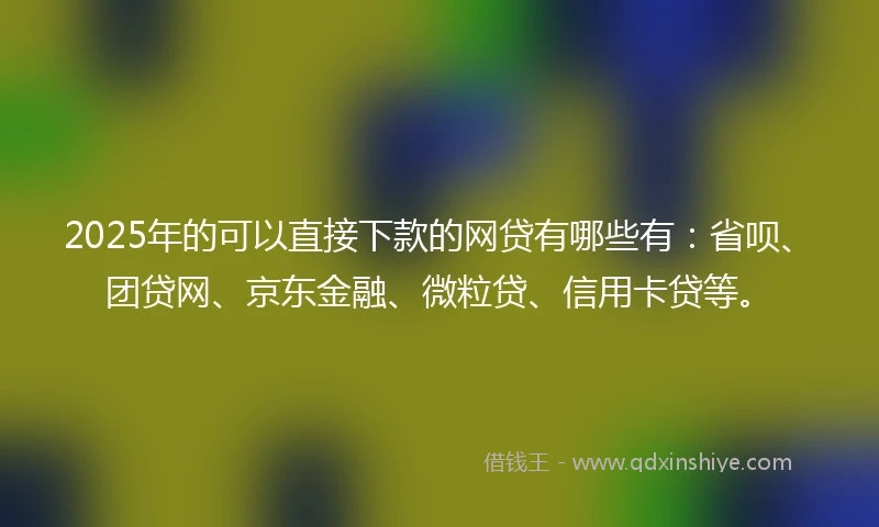 2025年的可以直接下款的网贷有哪些有:省呗、团贷网、京东金融、微粒贷、信用卡贷等。