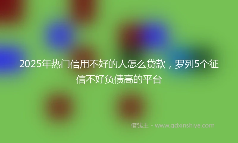 2025年热门信用不好的人怎么贷款，罗列5个征信不好负债高的平台