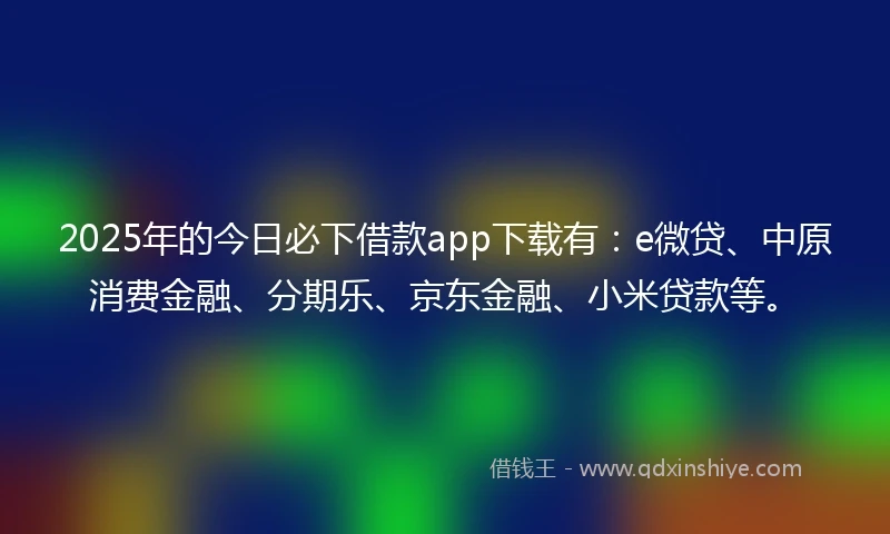 2025年的今日必下借款app下载有：e微贷、中原消费金融、分期乐、京东金融、小米贷款等。