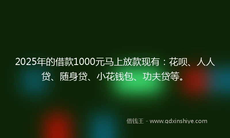 2025年的借款1000元马上放款现有：花呗、人人贷、随身贷、小花钱包、功夫贷等。