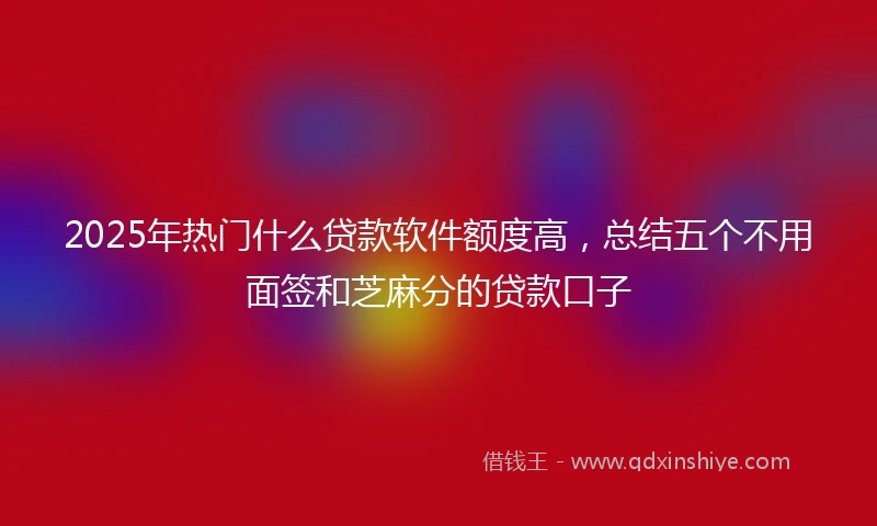 2025年热门什么贷款软件额度高，总结五个不用面签和芝麻分的贷款口子